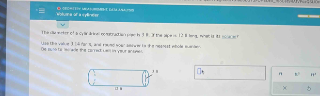 UMEOER_158SRAIP。2QSLID 
O geometry, measUrEMent, data analysis 
Volume of a cylinder 
The diameter of a cylindrical construction pipe is 3 ft. If the pipe is 12 ft long, what is its volume? 
Use the value 3.14 for π, and round your answer to the nearest whole number. 
Be sure to include the correct unit in your answer.
ft ft^2 ft^3
× 5