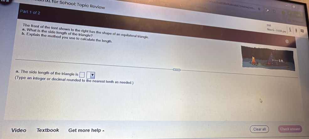 for School: Topic Review 
Part 1 of 2 
DUE 
Nov 6 - 11:59 pm 5 W 
The front of the tent shown to the right has the shape of an equilateral triangle. 
a. What is the side length of the triangle? 
b. Explain the method you use to calculate the length
5n
a. The side length of the triangle is □ □ □
(Type an integer or decimal rounded to the nearest tenth as needed.) 
Video Textbook Get more help ^ Clear all Check answer