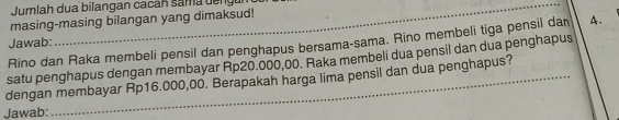 Jumlah dua bilangan cacan sam n g 
masing-masing bilangan yang dimaksud!
Jawab: A.
Rino dan Raka membeli pensil dan penghapus bersama-sama. Rino membeli tiga pensil dan
satu penghapus dengan membayar Rp20.000,00. Raka membeli dua pensil dan dua penghapus
dengan membayar Rp16.000,00. Berapakah harga lima pensil dan dua penghapus?
Jawab: