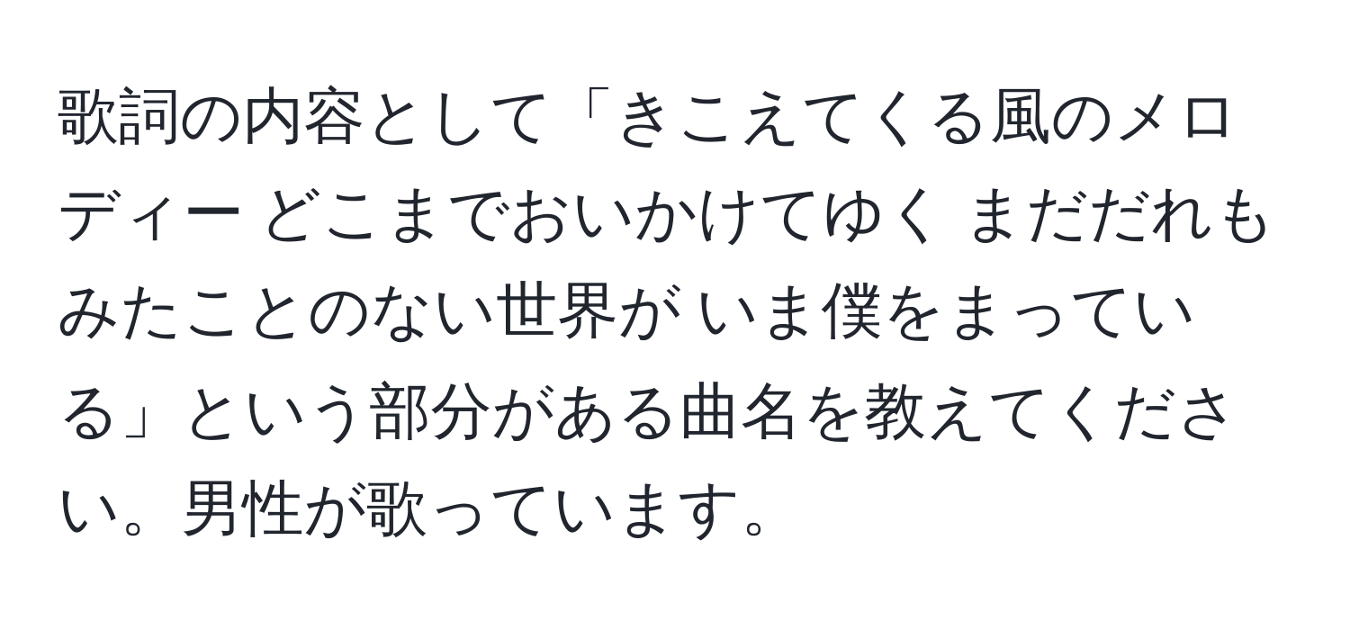 歌詞の内容として「きこえてくる風のメロディー どこまでおいかけてゆく まだだれもみたことのない世界が いま僕をまっている」という部分がある曲名を教えてください。男性が歌っています。