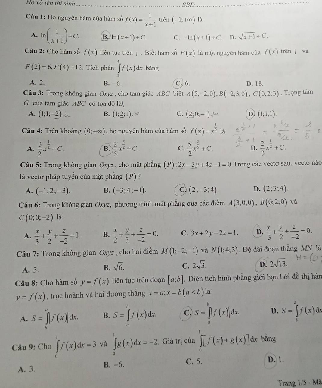 Họ và tên thí sinh _SBD_
Câu 1: Họ nguyên hàm của hàm số f(x)= 1/x+1  trên (-1;+∈fty ) là
A. ln ( 1/x+1 )+C. B. ln (x+1)+C. C. -ln (x+1)+C. D. sqrt(x+1)+C.
Câu 2: Cho hàm số f(x) liên tục trên ¡ . Biết hàm số F(x) là một nguyên hàm của f(x) trên j và
F(2)=6,F(4)=12. Tích phân ∈tlimits _2^(4f(x)dx bằng
A. 2. B. −6. C. 6. D. 18.
Câu 3: Trong không gian Oxyz , cho tam giác ABC biết A(5;-2;0),B(-2;3;0),C(0;2;3). Trọng tâm
G của tam giác ABC có tọa độ là(
A. (1;1;-2) B. (1;2;1). C. (2;0;-1) D. (1;1;1).
* Câu 4: Trên khoảng (0;+∈fty ) , họ nguyên hàm của hàm số f(x)=x^frac 3)2 là
A.  3/2 x^(frac 1)2+C. B. ) 2/5 x^(frac 5)2+C. C.  5/2 x^(frac 2)5+C. D.  2/3 x^(frac 1)2+C.
Câu 5: Trong không gian Oxyz , cho mặt phẳng (P): 2x-3y+4z-1=0. Trong các vectơ sau, vectơ nào
là vectơ pháp tuyến của mặt phẳng (P)?
A. (-1;2;-3). B. (-3;4;-1). C, (2;-3;4). D. (2;3;4).
Câu 6: Trong không gian Oxyz, phương trình mặt phẳng qua các điểm A(3;0;0),B(0;2;0) và
C(0;0;-2)1 à
A.  x/3 + y/2 + z/-2 =1. B.  x/2 + y/3 + z/-2 =0. C. 3x+2y-2z=1. D.  x/3 + y/2 + z/-2 =0.
Câu 7: Trong không gian Oxyz , cho hai điểm M(1;-2;-1) và N(1;4;3). Độ dài đoạn thắng MN là
A. 3.
B. sqrt(6). C. 2sqrt(3). D. 2sqrt(13).
Câu 8: Cho hàm số y=f(x) liên tục trên đoạn [a;b]. Diện tích hình phẳng giới hạn bởi đồ thị hàn
y=f(x) , trục hoành và hai đường thắng x=a;x=b(a là
A. S=∈t |f(x)|dx. B. S=∈tlimits _a^bf(x)dx. C. S=∈tlimits _a^bf(x)|dx. D. S=∈tlimits _h^af(x)dx
Câu 9: Cho ∈tlimits _0^1f(x)dx=3 và ∈tlimits _0^1g(x)dx=-2. Giá trị của ∈tlimits _0^1[f(x)+g(x)] dr bằng
A. 3. B. -6.
C. 5. D. 1.
Trang 1/5 - Mã