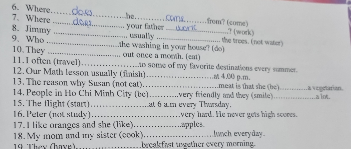 Where_ he from? (come) 
7. Where ____? (work) 
your father 
8. Jimmy usually the trees. (not water) 
9. Who _the washing in your house? (do) 
10. They _out once a month. (eat) 
11. I often (travel) _to some of my favorite destinations every summer. 
12. Our Math lesson usually (finish) _.at 4.00 p.m. 
13. The reason why Susan (not eat)_ meat is that she (be)_ .a vegetarían. 
14. People in Ho Chi Minh City (be)_ very friendly and they (smile)_ a lot. 
15. The flight (start)_ at 6 a.m every Thursday. 
16. Peter (not study)_ very hard. He never gets high scores. 
17. I like oranges and she (like) _apples. 
18. My mom and my sister (cook)_ lunch everyday. 
19 They (have) _breakfast together every morning.