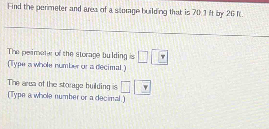 Find the perimeter and area of a storage building that is 70.1 ft by 26 ft. 
The perimeter of the storage building is □ 
(Type a whole number or a decimal.) 
The area of the storage building is □ 
(Type a whole number or a decimal.)