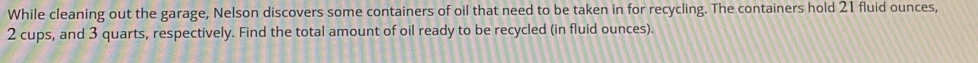 While cleaning out the garage, Nelson discovers some containers of oil that need to be taken in for recycling. The containers hold 21 fluid ounces,
2 cups, and 3 quarts, respectively. Find the total amount of oil ready to be recycled (in fluid ounces).