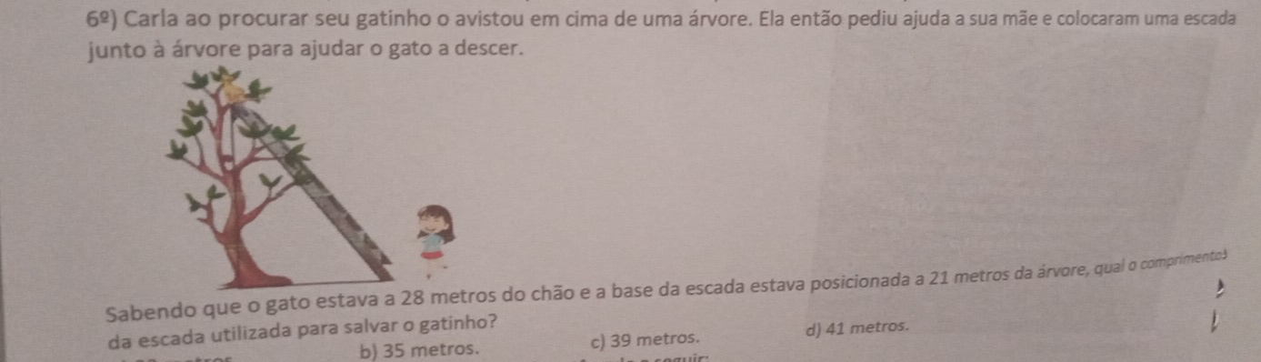 6^(_ circ)) Carla ao procurar seu gatinho o avistou em cima de uma árvore. Ela então pediu ajuda a sua mãe e colocaram uma escada
junto à árvore para ajudar o gato a descer.
Sabendo que o gato estava a 28 ms do chão e a base da escada estava posicionada a 21 metros da árvore, qual o comprimento3
da escada utilizada para salvar o gatinho? d) 41 metros.
b) 35 metros. c) 39 metros.