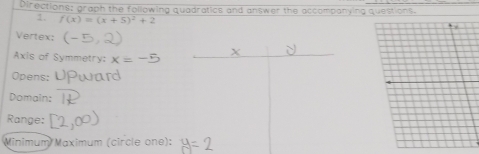 Directions: graph the following quadratics and answer the accompanying questions. 
1. f(x)=(x+5)^2+2
Vertex:
X
Axis of Symmetry: x=
Opens: 
Domain: 
Range: 
Minimum Maximum (circle one):