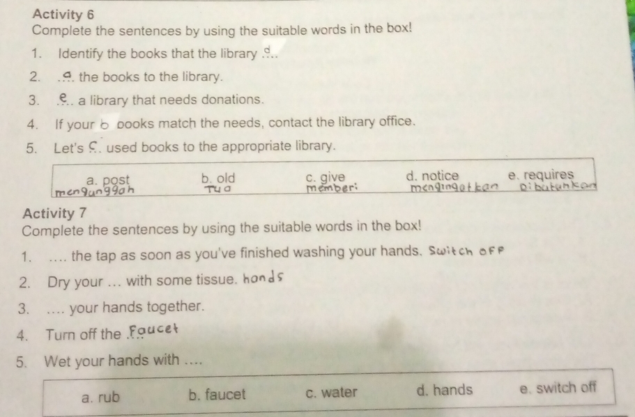 Activity 6
Complete the sentences by using the suitable words in the box!
1. Identify the books that the library ...
2. .. the books to the library.
3. .. a library that needs donations.
4. If your 6 books match the needs, contact the library office.
5. Let's £. used books to the appropriate library.
a. post b. old c. give d. notice e. requires

Activity 7
Complete the sentences by using the suitable words in the box!
1. .... the tap as soon as you've finished washing your hands. Switche
2. Dry your ... with some tissue.
3. ... your hands together.
4. Turn off the Fauce
5. Wet your hands with ..
a. rub b. faucet c. water d. hands e. switch off