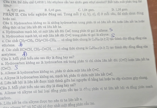 Cầu 130. Để điều chể 0,4958 L khi ethylene cần bao nhiêu gam ethyi sleohol? Biết hiệu sắt phán ứng đạt
50%? C. 1,84 gam. D. 1,38 gam.
A. 0,92 gam. B. 0,46 gam.
PHÀN II. Câu trắc nghiệm đúng sai. Trong mỗi ý a), b), c), đ) ở mỗi câu, thí snh chọn đóng
hoặc sai.
Cầu 1. Hydrocarbon không no là những hydrocarbon trong phần tử có biên kết đôi hoặc liên kết ba hoặc
đồng thời cả hai liên kết đôi và liên kết ba.
a. Hydrocabon mạch hở, có một liên kết đôi C=C trong phân tử gọi là alkene.
b. Hydrocabon mạch hở, có một liên kết đôi C=C trong phân tử gọi là alkyne.
c. Các chất CH_2=CH_2,CH_2=CH-CH_3 , ... có công thức chung là C_nH_2n(n≥ 2) 1ạ0 thành dây đồng đẳng của
ethylene.
d. Các chết HCequiv CH,CH_3-Cequiv CH , ... có công thức chung là C_nH_2n-2(n≥ 2) tạo thành đây đồng đẳng của
acetylene.
Câu 2. Mỗi phát biểu nào sau đây là đúng hay sai?
a. Hydrocarbon không no là hydrocarbon mà trong phân tử chỉ chứa liên kết đôi (C=C) hoặc biên kết ha
(C=C).
b. Alkene là hydrocarbon không no, phân tử chứa một liên kết C=C.
e. Alkyne là hydrocarbon không no, mạch hở, phân tử chứa một liên kết C=C.
d. Liên kết bội là liên kết được hình thành giữa hai nguyên tố bằng hai hoặc ba cặp electron góp chung.
Câu 3. Mỗi phát biểu nào sau đây là đúng hay sai?
a. Alkene và alkyne có hai loại đồng phân cầu tạo là đồng phân vị trí liên kết bội và đồng phân mạch
carbon.
b. Liên kết ba của alkyne được tạo nên từ ba liên kết π.
Ia alkync 2C và 3C chi có duy nhất một đồng phân cầu tạo.