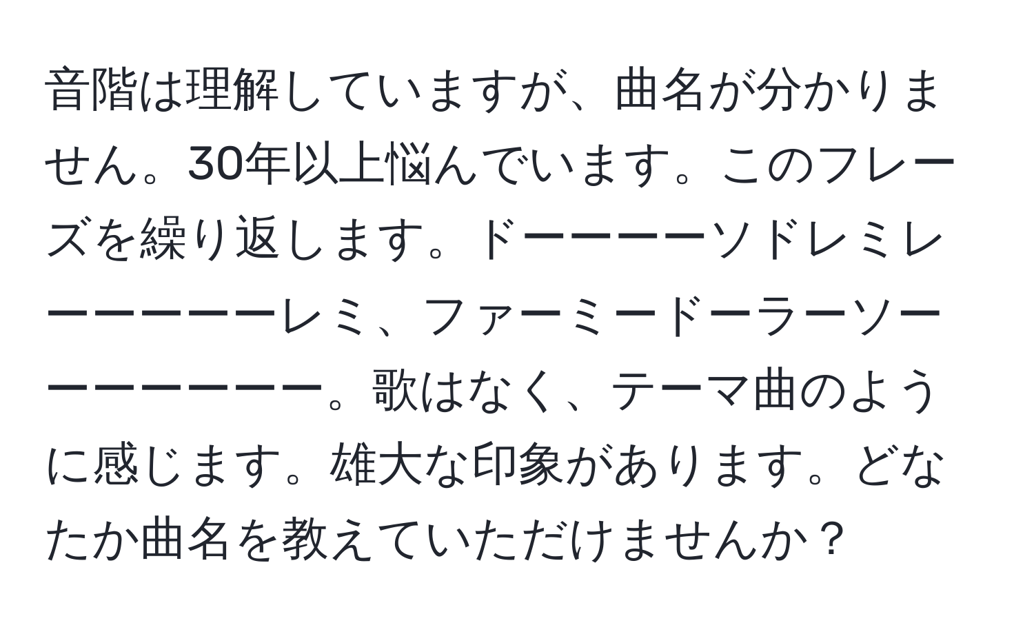 音階は理解していますが、曲名が分かりません。30年以上悩んでいます。このフレーズを繰り返します。ドーーーーソドレミレーーーーーレミ、ファーミードーラーソーーーーーーー。歌はなく、テーマ曲のように感じます。雄大な印象があります。どなたか曲名を教えていただけませんか？