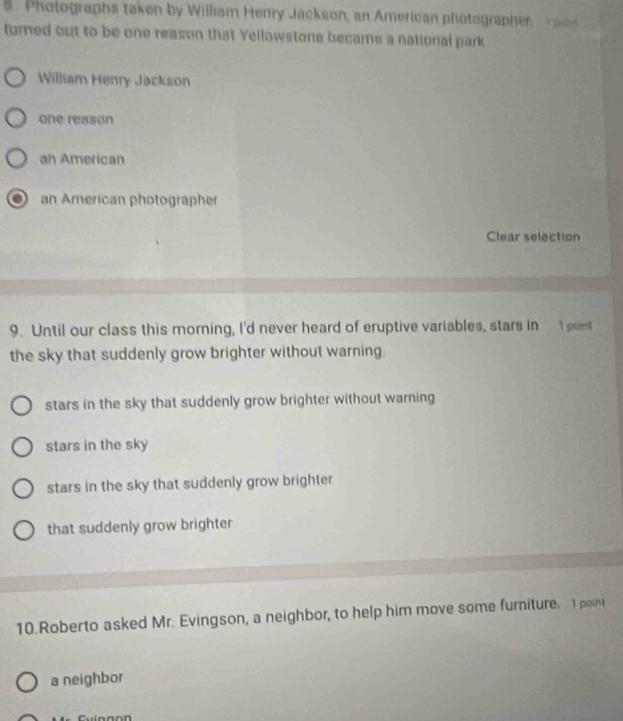 Photographs taken by William Henry Jackson, an American photographer, T 
turned out to be one reason that Yellowstone became a national park
William Henry Jackson
one reason
an American
an American photographer
Clear selection
9. Until our class this morning, I'd never heard of eruptive variables, stars in I pent
the sky that suddenly grow brighter without warning.
stars in the sky that suddenly grow brighter without warning
stars in the sky
stars in the sky that suddenly grow brighter
that suddenly grow brighter
10.Roberto asked Mr. Evingson, a neighbor, to help him move some furniture. I point
a neighbor