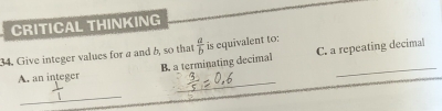 CRITICAL THINKING 
34. Give integer values for a and b, so that  a/b  is equivalent to: 
B. a terminating decimal C. a repeating decimal 
_ 
A. an integer 
_