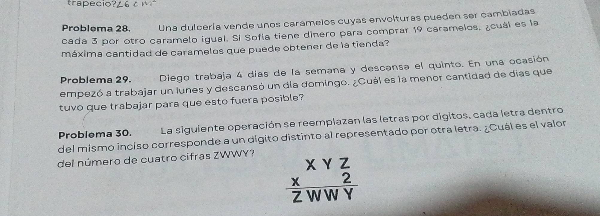 trapecio?¿6 ¿ m² 
Problema 28. Una dulceria vende unos caramelos cuyas envolturas pueden ser cambiadas 
cada 3 por otro caramelo igual. Si Sofía tiene dinero para comprar 19 caramelos, ¿cuál es la 
máxima cantidad de caramelos que puede obtener de la tienda? 
Problema 29. Diego trabaja 4 días de la semana y descansa el quinto. En una ocasión 
empezó a trabajar un lunes y descansó un día domingo. ¿Cuál es la menor cantidad de días que 
tuvo que trabajar para que esto fuera posible? 
Problema 30. La siguiente operación se reemplazan las letras por dígitos, cada letra dentro 
del mismo inciso corresponde a un dígito distinto al representado por otra letra. ¿Cuál es el valor 
del número de cuatro cifras ZWWY?
beginarrayr XYZ  X/ZWWY endarray