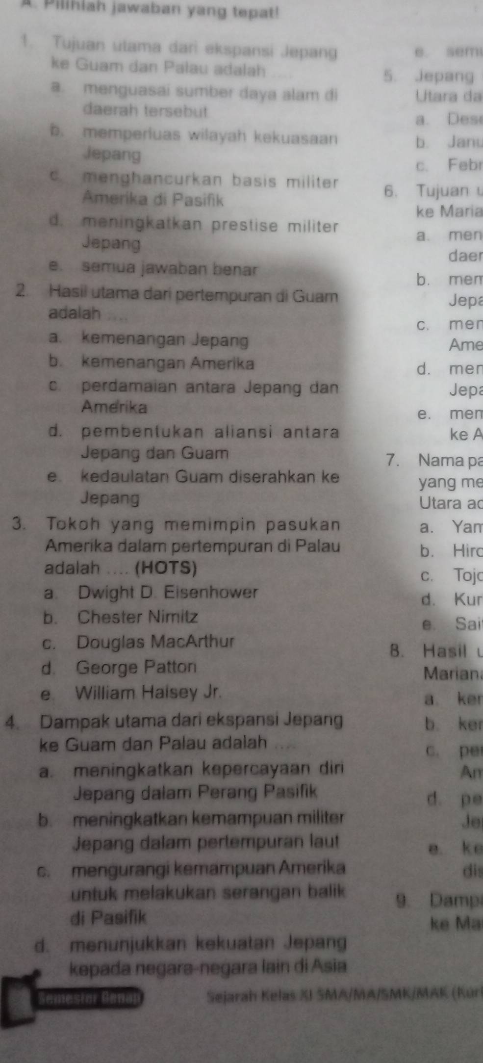 A Pilihiah jawaban yang tepat!
1. Tujuan utama dari ekspansi Jepang e. sem
ke Guam dan Palau adalah
5. jepang
a. menguasai sumber daya alam di Utara da
daerah tersebut
a. Des
b. memperluas wilayah kekuasaan
b. Janu
Jepang
c. Febr
c. menghancurkan basis militer 
Amerika di Pasifik
6. Tujuan
ke Maria
d. meningkatkan prestise militer
Jepang a. men
daer
e. semua jawaban benar
b. mem
2. Hasii utama dari pertempuran di Guam Jepa
adalah
c. men
a. kemenangan Jepang Ame
b. kemenangan Amerika
d. men
c. perdamaian antara Jepang dan Jepa
Amerika
e. men
d. pembentukan aliansi antara ke A
Jepang dan Guam 7. Nama pa
e kedaulatan Guam diserahkan ke
yang me
Jepang Utara ao
3. Tokoh yang memimpin pasukan a. Yam
Amerika dalam pertempuran di Palau b. Hirc
adalah .... (HOTS)
c. Tojc
a. Dwight D. Eisenhower
d. Kur
b. Chester Nimitz
e. Sai
c. Douglas MacArthur
B. Hasil u
d. George Patton Mariana
e. William Haisey Jr.
a ker
4. Dampak utama dari ekspansi Jepang b. ker
ke Guam dan Palau adalah
c. pe
a. meningkatkan kepercayaan diri Am
Jepang dalam Perang Pasifik
d. pe
b. meningkatkan kemampuan militer Je
Jepang dalam pertempuran laut
e. ke
c. mengurangi kemampuan Amerika dis
untuk melakukan serangan balik 9. Damp
di Pasifik
ke Ma
d. menunjukkan kekuatan Jepang
kepada negara-negara lain di Asia
Semestor Genal  Sejarah Kelas XI SMA/MA/SMK/MAK (Kúrl