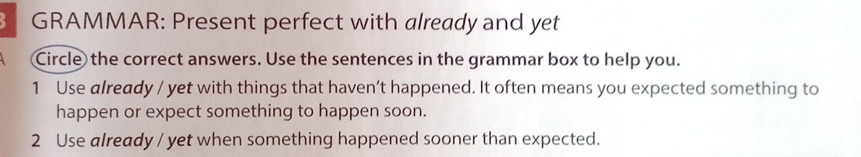 GRAMMAR: Present perfect with already and yet 
Circle the correct answers. Use the sentences in the grammar box to help you. 
1 Use already / yet with things that haven’t happened. It often means you expected something to 
happen or expect something to happen soon. 
2 Use already / yet when something happened sooner than expected.