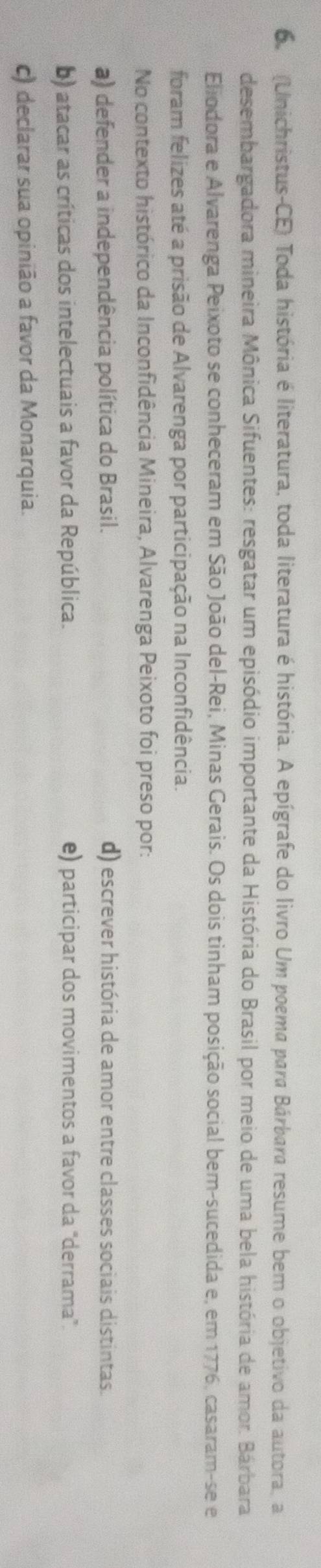 6 (Unichristus-CE) Toda história é literatura, toda literatura é história. A epígrafe do livro Um poema para Bárbara resume bem o objetivo da autora. a
desembargadora mineira Mônica Sifuentes: resgatar um episódio importante da História do Brasil por meio de uma bela história de amor. Bárbara
Eliodora e Alvarenga Peixoto se conheceram em São João del-Rei, Minas Gerais. Os dois tinham posição social bem-sucedida e, em 1776, casaram-se e
foram felizes até a prisão de Alvarenga por participação na Inconfidência.
No contexto histórico da Inconfidência Mineira, Alvarenga Peixoto foi preso por:
a) defender a independência política do Brasil. d) escrever história de amor entre classes sociais distintas.
b) atacar as críticas dos intelectuais a favor da República. e) participar dos movimentos a favor da "derrama".
c) declarar sua opinião a favor da Monarquia.