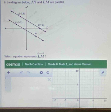 In the diagram below, J.K and LM are parallel.
Which equation represents overleftrightarrow LM ?
desmos North Carolina Grade 8, Math 1, and above Version
+
《