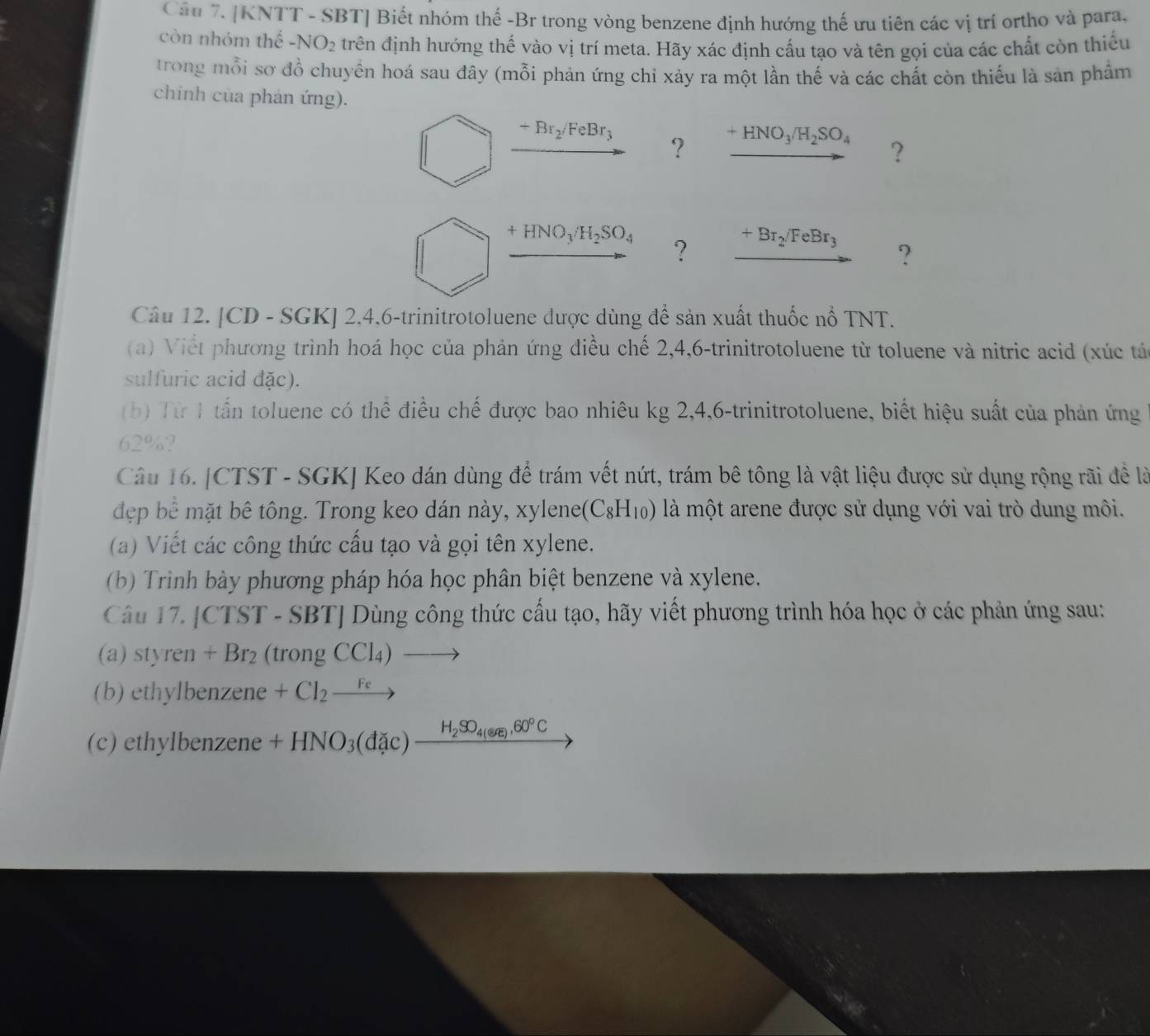 [KNTT - SBT] Biết nhóm thế -Br trong vòng benzene định hướng thế ưu tiên các vị trí ortho và para,
còn nhóm thế -N ) he trên định hướng thế vào vị trí meta. Hãy xác định cấu tạo và tên gọi của các chất còn thiếu
trong mỗi sơ đồ chuyền hoá sau đây (mỗi phản ứng chỉ xảy ra một lần thế và các chất còn thiếu là sản phẩm
chính của phản ứng).
+Br_2/FeBr_3
? +HNO_3/H_2SO_4 ?
+HNO_3/H_2SO_4 ? xrightarrow +Br_2/FeBr_3 ?
Câu 12. [CD - SGK] 2.4,6-trinitrotoluene được dùng ở dhat e sản xuất thuốc nổ TNT.
(a) Viết phương trình hoá học của phản ứng điều chế 2,4,6-trinitrotoluene từ toluene và nitric acid (xúc tá
sulfuric acid đặc).
(b) Từ 1 tấn toluene có thể điều chế được bao nhiêu kg 2,4,6-trinitrotoluene, biết hiệu suất của phản ứng
62%?
Câu 16. [CTST - SGK] Keo dán dùng để trám vết nứt, trám bê tông là vật liệu được sử dụng rộng rãi đề là
đợp bể mặt bê tông. Trong keo dán này, xylene (C_8H_10) là một arene được sử dụng với vai trò dung môi.
(a) Viết các công thức cấu tạo và gọi tên xylene.
(b) Trinh bày phương pháp hóa học phân biệt benzene và xylene.
Câu 17. [ TS T-SBT| Dùng công thức cầu tạo, hãy viết phương trình hóa học ở các phản ứng sau:
(a) styren + Br₂ (trongCCl_4)to
(b) ethylbenzene +Cl_2xrightarrow Fe
(c) ethylbenzene +HNO_3(dlambda c)frac H_2SO_4(en),60°C