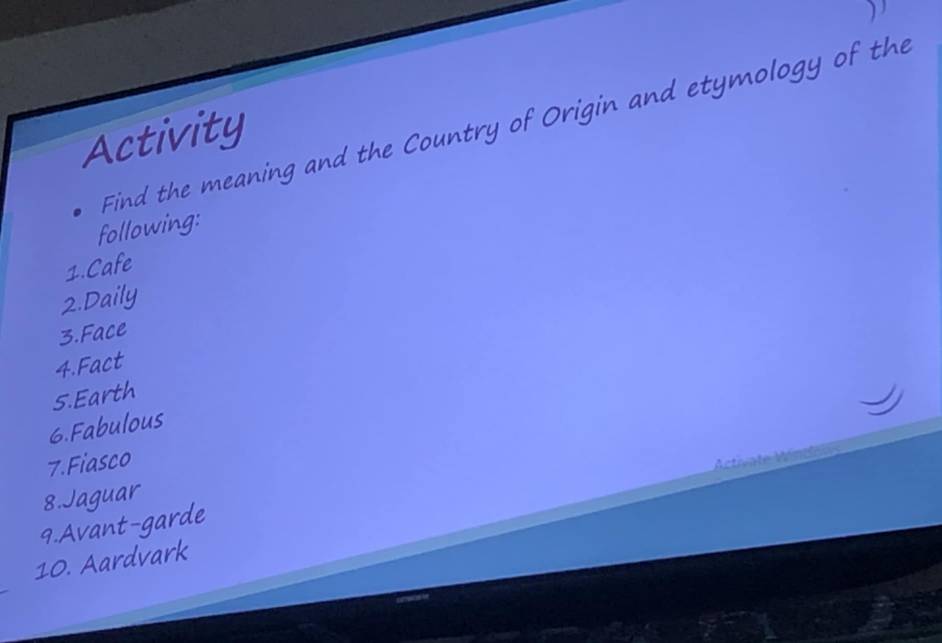 Find the meaning and the Country of Origin and etymology of the 
Activity 
following: 
1.Cafe 
2.Daily 
3.Face 
4.Fact 
5.Earth 
6.Fabulous 
7.Fiasco 
8.Jaguar 
9.Avant-garde 
10. Aardvark