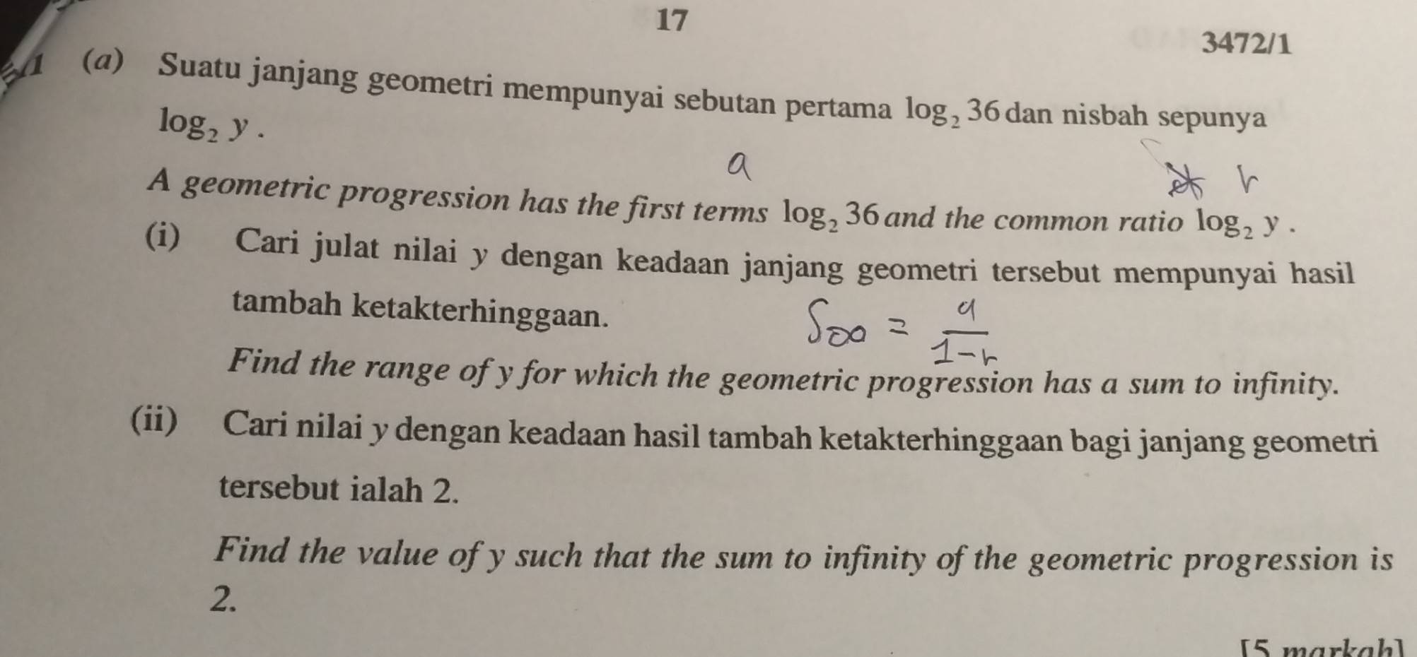 17 
3472/1 
(a) Suatu janjang geometri mempunyai sebutan pertama log _236dan nisbah sepunya
log _2y. 
A geometric progression has the first terms log _236 and the common ratio log _2y. 
(i) Cari julat nilai y dengan keadaan janjang geometri tersebut mempunyai hasil 
tambah ketakterhinggaan. 
Find the range of y for which the geometric progression has a sum to infinity. 
(ii) Cari nilai y dengan keadaan hasil tambah ketakterhinggaan bagi janjang geometri 
tersebut ialah 2. 
Find the value of y such that the sum to infinity of the geometric progression is
2. 
[5 markah]