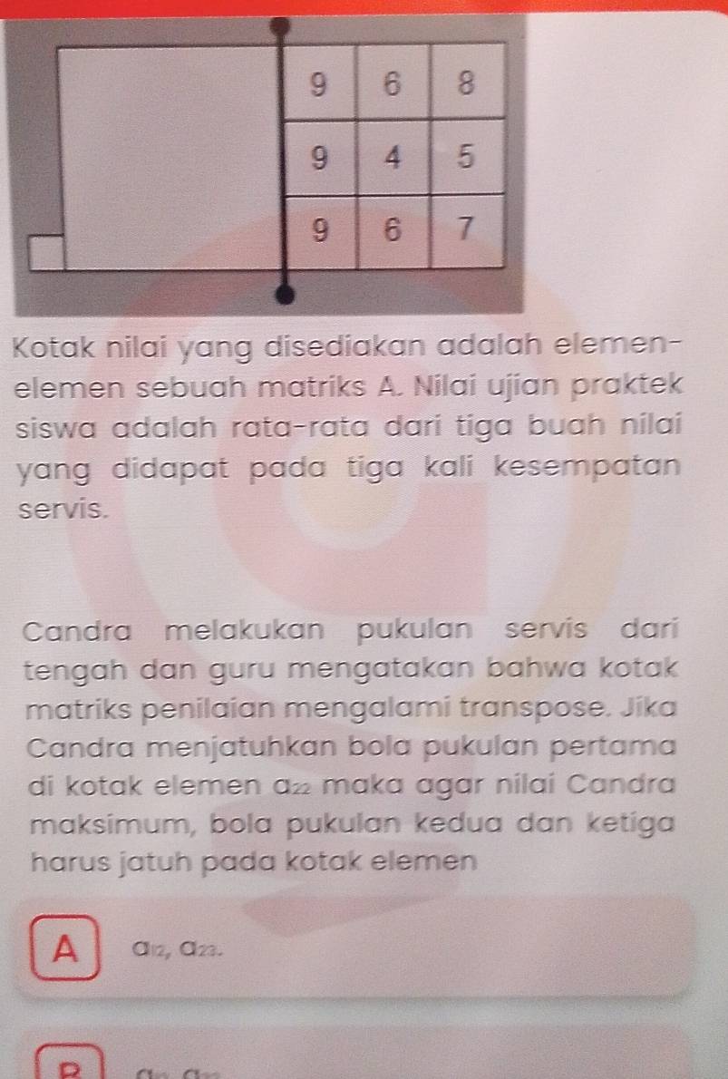 Kotak nilai yang disediakan adalah elemen- 
elemen sebuah matriks A. Nilai ujian praktek 
siswa adalah rata-rata dari tiga buah nilai 
yang didapat pada tiga kali kesempatan. 
servis. 
Candra melakukan pukulan servis dari 
tengah dan guru mengatakan bahwa kotak 
matriks penilaian mengalami transpose. Jika 
Candra menjatuhkan bola pukulan pertama 
di kotak elemen a½ maka agar nilai Candra 
maksimum, bola pukulan kedua dan ketiga 
harus jatuh pada kotak elemen 
A Öı2, ª23. 
D