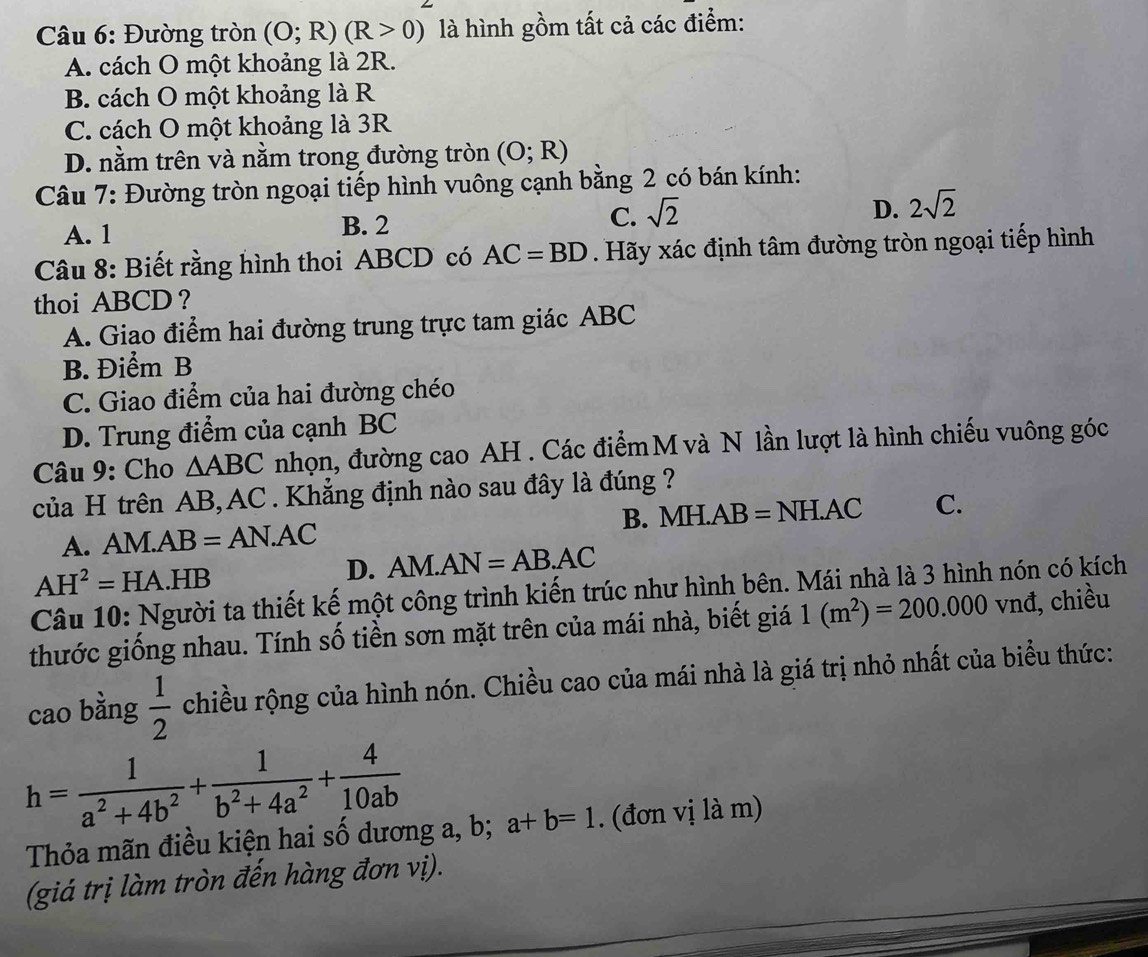 Đường tròn (O;R)(R>0) là hình gồm tất cả các điểm:
A. cách O một khoảng là 2R.
B. cách O một khoảng là R
C. cách O một khoảng là 3R
D. nằm trên và nằm trong đường tròn (O;R)
Câu 7: Đường tròn ngoại tiếp hình vuông cạnh bằng 2 có bán kính:
D.
A. 1 B. 2 C. sqrt(2) 2sqrt(2)
Câu 8: Biết rằng hình thoi ABCD có AC=BD. Hãy xác định tâm đường tròn ngoại tiếp hình
thoi ABCD ?
A. Giao điểm hai đường trung trực tam giác ABC
B. Điểm B
C. Giao điểm của hai đường chéo
D. Trung điểm của cạnh BC
Câu 9: Cho △ ABC nhọn, đường cao AH . Các điểm M và N lần lượt là hình chiếu vuông góc
của H trên AB, AC . Khẳng định nào sau đây là đúng ?
A. AM. AB=AN.AC B. MH.AB=NH.AC C.
AH^2=H IA.HB D. AM.AN=AB.AC
Câu 10: Người ta thiết kế một công trình kiến trúc như hình bên. Mái nhà là 3 hình nón có kích
thước giống nhau. Tính số tiền sơn mặt trên của mái nhà, biết giá 1(m^2)=200.000vn đ, chiều
cao bằng  1/2  chiều rộng của hình nón. Chiều cao của mái nhà là giá trị nhỏ nhất của biểu thức:
h= 1/a^2+4b^2 + 1/b^2+4a^2 + 4/10ab  a+b=1. (đơn vị là m)
Thỏa mãn điều kiện hai số dương a, b;
(giá trị làm tròn đến hàng đơn vị).