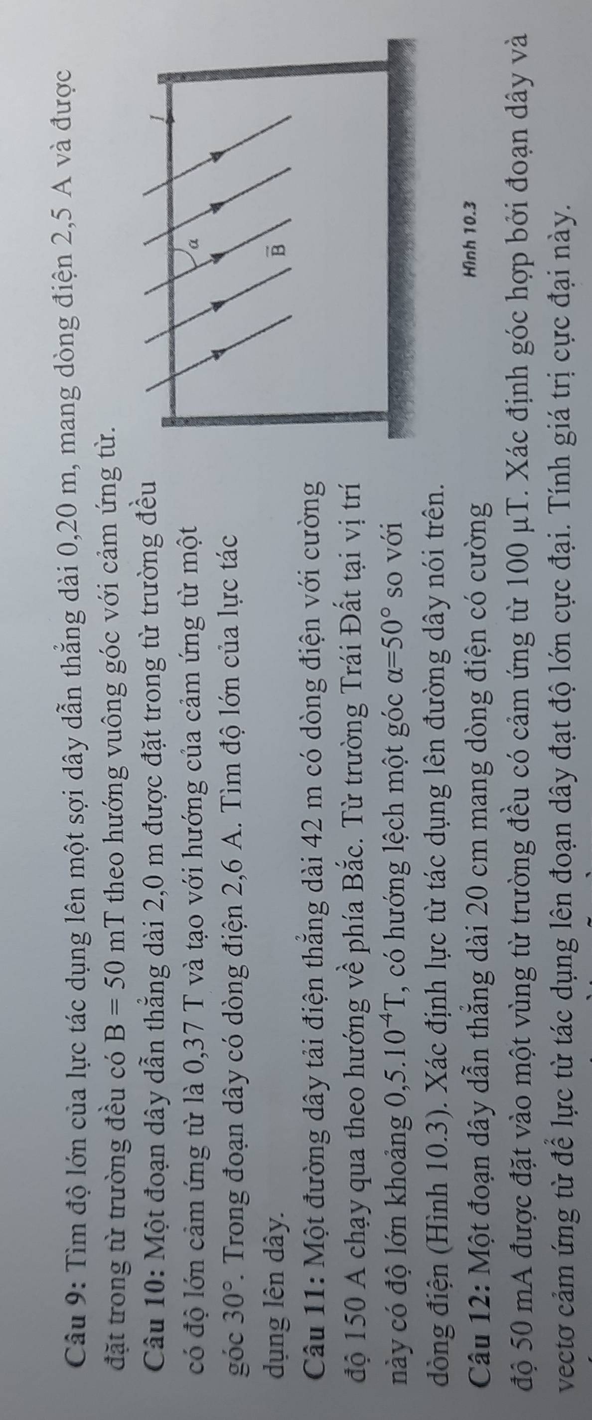 Tìm độ lớn của lực tác dụng lên một sợi dây dẫn thẳng dài 0, 20 m, mang dòng điện 2, 5 A và được 
đặt trong từ trường đều có B=50mT theo hướng vuông góc với cảm ứng từ. 
Câu 10: Một đoạn dây dẫn thẳng dài 2,0 m được đặt trong từ trường đều 
có độ lớn cảm ứng từ là 0,37 T và tạo với hướng của cảm ứng từ một 
góc 30° 1. Trong đoạn dây có dòng điện 2, 6 A. Tìm độ lớn của lực tác 
dụng lên dây. 
Câu 11: Một đường dây tải điện thắng dài 42 m có dòng điện với cường 
độ 150 A chạy qua theo hướng về phía Bắc. Từ trường Trái Đất tại vị trí 
này có độ lớn khoảng 0,5.10^(-4)T , có hướng lệch một góc alpha =50° so với 
dòng điện (Hình 10.3). Xác định lực từ tác dụng lên đường dây nói trên. 
Câu 12: Một đoạn dây dẫn thăng dài 20 cm mang dòng điện có cường 
Hình 10.3
độ 50 mA được đặt vào một vùng từ trường đều có cảm ứng từ 100 μT. Xác định góc hợp bởi đoạn dây và 
vecto cảm ứng từ để lực từ tác dụng lên đoạn dây đạt độ lớn cực đại. Tính giá trị cực đại này.