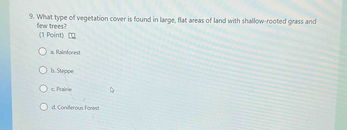 What type of vegetation cover is found in large, flat areas of land with shallow-rooted grass and
few trees?
(1 Point)
a. Rainforest
b. Steppe
c. Prairie
d. Coniferous Forest