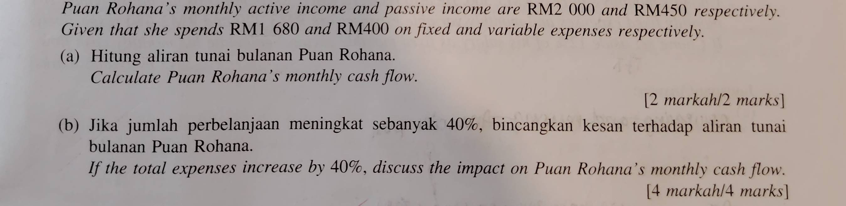 Puan Rohana’s monthly active income and passive income are RM2 000 and RM450 respectively. 
Given that she spends RM1 680 and RM400 on fixed and variable expenses respectively. 
(a) Hitung aliran tunai bulanan Puan Rohana. 
Calculate Puan Rohana’s monthly cash flow. 
[2 markah/2 marks] 
(b) Jika jumlah perbelanjaan meningkat sebanyak 40%, bincangkan kesan terhadap aliran tunai 
bulanan Puan Rohana. 
If the total expenses increase by 40%, discuss the impact on Puan Rohana’s monthly cash flow. 
[4 markah/4 marks]