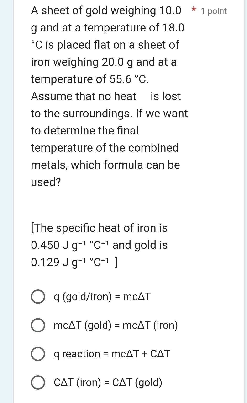 A sheet of gold weighing 10.0 * 1 point
g and at a temperature of 18.0
C is placed flat on a sheet of
iron weighing 20.0 g and at a
temperature of 55.6°C. 
Assume that no heat is lost
to the surroundings. If we want
to determine the final
temperature of the combined
metals, which formula can be
used?
[The specific heat of iron is
0.450Jg^((-1)°C^-1) and gold is
0.129Jg^((-1)°C^-1)]
q(gold/iron)=mc△ T
mc△ T ( gold) =mc△ T(iron)
q reaction =mc△ T+C△ T
C△ T(iron)=C△ T (gold)