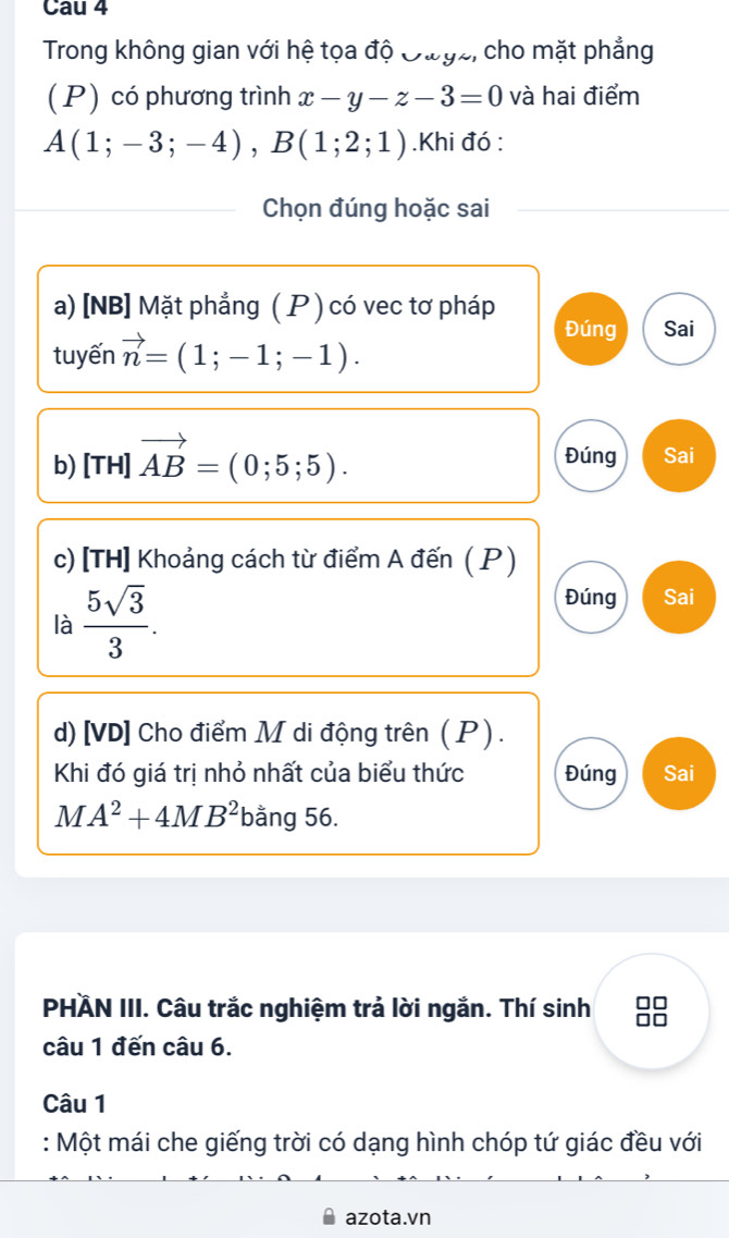 Cau 4 
Trong không gian với hệ tọa độ Đưyz, cho mặt phẳng 
(P) có phương trình x-y-z-3=0 và hai điểm
A(1;-3;-4), B(1;2;1).Khi đó : 
Chọn đúng hoặc sai 
a) [NB] Mặt phẳng ( P ) có vec tơ pháp 
Đúng Sai 
tuyến vector n=(1;-1;-1). 
Đúng 
b) [TH]vector AB=(0;5;5). Sai 
c) [TH] Khoảng cách từ điểm A đến ( P ) 
là  5sqrt(3)/3 . 
Đúng Sai 
d) [VD] Cho điểm M di động trên (P ) . 
Khi đó giá trị nhỏ nhất của biểu thức Đúng Sai
MA^2+4MB^2 bằng 56. 
PHÄN III. Câu trắc nghiệm trả lời ngắn. Thí sinh 0 
câu 1 đến câu 6. 
Câu 1 
: Một mái che giếng trời có dạng hình chóp tứ giác đều với 
azota.vn