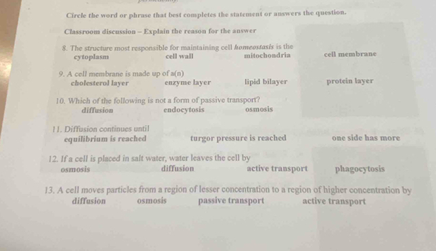 Circle the word or phrase that best completes the statement or answers the question.
Classroom discussion - Explain the reason for the answer
8. The structure most responsible for maintaining cell hømeostasis is the
cytoplasm cell wall mitochondria cell membrane
9. A cell membrane is made up of a(n)
cholesterol layer enzyme layer lipid bilayer protein layer
10. Which of the following is not a form of passive transport?
diffusion endocytosis osmosis
11. Diffusion continues until
equilibrium is reached turgor pressure is reached one side has more
12. If a cell is placed in salt water, water leaves the cell by
osmosis diffusion active transport phagocytosis
13. A cell moves particles from a region of lesser concentration to a region of higher concentration by
diffusion osmosis passive transport active transport