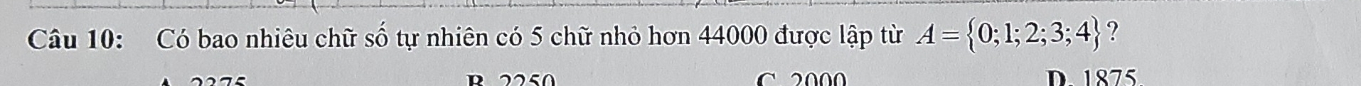 Có bao nhiêu chữ số tự nhiên có 5 chữ nhỏ hơn 44000 được lập từ A= 0;1;2;3;4 ?
R2250 C 2 000 D. 1875
