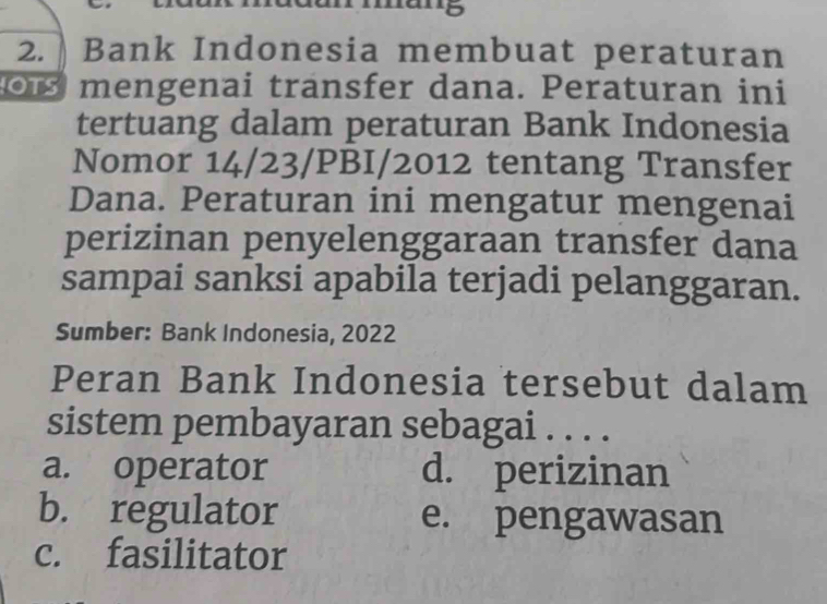 Bank Indonesia membuat peraturan
mengenai transfer dana. Peraturan ini
tertuang dalam peraturan Bank Indonesia
Nomor 14/23/PBI/2012 tentang Transfer
Dana. Peraturan ini mengatur mengenai
perizinan penyelenggaraan transfer dana
sampai sanksi apabila terjadi pelanggaran.
Sumber: Bank Indonesia, 2022
Peran Bank Indonesia tersebut dalam
sistem pembayaran sebagai . . . .
a. operator d. perizinan
b. regulator e. pengawasan
c. fasilitator