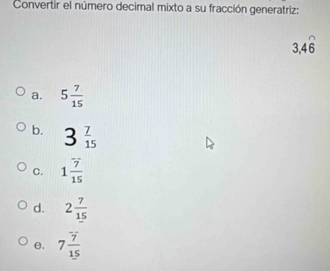 Convertir el número decimal mixto a su fracción generatriz:
3, 4widehat 6
a. 5 7/15 
b. 3 7/15 
C. 1 7/15 
d. 2 7/15 
θ. 7 7/15 