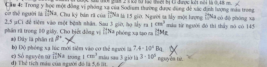 được sau thời gian 2 s kể từ lúc thiết bị G được kết nổi là 0,48 m.
Câu 4: Trong y học một đồng vị phóng xạ của Sodium thường được dùng để xác định lượng máu trong
cơ thể người là _(11)^(24)Na. Chu kỳ bán rã của _(11)^(24)Na là 15 giờ. Người ta lấy một lượng _(11)^(24)Na có độ phóng xạ
2,5 μCi để tiêm vào một bệnh nhân. Sau 3 giờ, họ lấy ra 1cm^3 máu từ người đó thì thấy nó có 145
phân rã trong 10 giây. Cho biết đồng vị _(11)^(24)Na phóng xạ tạo ra beginarrayr 24 12endarray : D

a) Đây là phân rã beta^+.
b) Độ phóng xạ lúc mới tiêm vào cơ thể người là 7,4· 10^4Bq.
c) Số nguyên tử _(11)^(24)Na trong 1cm^3 máu sau 3 giờ là 3· 10^5 nguyên tử,
d) Thể tích máu của người đó là 5,6 lít.