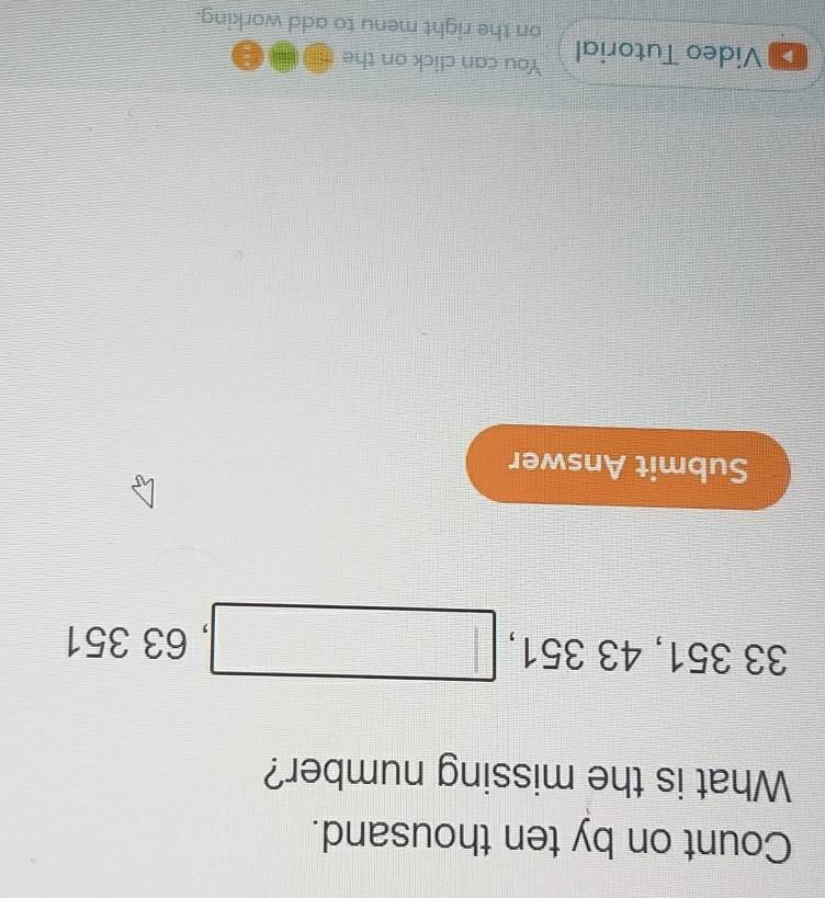 Count on by ten thousand. 
What is the missing number?
33351, 43351, □ , 6 3351
Submit Answer 
Video Tutorial You can click on the 
on the right menu to add working.