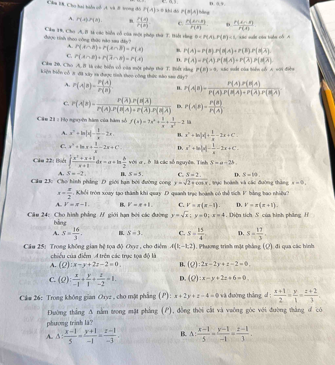 C. 0, 3 . D. 0,9.
Câu 18. Cho hai biển cổ A và B trong đó P(A)>0 khi dó P(B|A)bing
A, P(A).P(B). B.  P(A)/P(B) . C.  P(A∩ B)/P(B) . D.  P(A∩ B)/P(A) .
Câu 19. Cho A, B là các biến cố của một phép thứ T. Biết rằng 0 , xác suất của biển cố A
được tính theo công thức nào sau đây?
A. P(A∩ B)+P(A∩ overline B)=P(A)
B. P(A)=P(B).P(B|A)+P(overline B).P(B|overline A).
C. P(A∩ B)+P(overline A∩ B)=P(A)
D. P(A)=P(A).P(B|A)+P(overline A).P(B|overline A).
Câu 20. Cho A, B là các biến cố của một phép thử T. Biết rằng P(B)>0 , xác suất của biến cố A với điều
kiện biến cố B đã xảy ra được tính theo công thức nào sau đây?
A. P(A|B)= P(A)/P(B) .
B. P(A|B)=frac P(A).P(B|A)P(A).P(B|A)+P(overline A).P(B|overline A).
C. P(A|B)=frac P(overline A).P(B|overline A)P(A).P(B|A)+P(overline A).P(B|overline A) D. P(A|B)= P(B)/P(A) .
Câu 21 : Họ nguyên hàm của hàm số f(x)=7x^6+ 1/x + 1/x^2 -2 là
A. x^7+ln |x|- 1/x -2x. B. x^7+ln |x|+ 1/x -2x+C.
C. x^7+ln x+ 1/x -2x+C. x^7+ln |x|- 1/x -2x+C.
D.
Câu 22: Biết ∈tlimits _3^(5frac x^2)+x+1x+1dx=a+ln  b/2  với a , b là các số nguyên. Tính S=a-2b.
A. S=-2. B. S=5. C. S=2. D. S=10.
Câu 23: Cho hình phẳng D giới hạn bởi đường cong y=sqrt(2+cos x) , trục hoành và các đường thắng x=0,
x= π /2 . Khối tròn xoay tạo thành khi quay D quanh trục hoành có thể tích V bằng bao nhiêu?
A. V=π -1. B. V=π +1. C. V=π (π -1). D. V=π (π +1).
Câu 24: Cho hình phẳng H giới hạn bởi các đường y=sqrt(x);y=0;x=4. Diện tích S của hình phẳng H
bằng
A. S= 16/3 . S= 15/4 . D. S= 17/3 .
B. S=3. C.
Câu 25: Trong không gian hệ tọa độ Oxyz , cho điểm A(1;-1;2). Phương trình mặt phẳng (Q) đi qua các hình
chiếu của điểm A trên các trục tọa độ là
A. (Q):x-y+2z-2=0. B. (Q):2x-2y+z-2=0.
C. (Q): x/-1 + y/1 + z/-2 =1.
D. (Q):x-y+2z+6=0.
Câu 26: Trong không gian Oxyz , cho mặt phẳng (P): x+2y+z-4=0 và đường thẳng d :  (x+1)/2 = y/1 = (z+2)/3 .
Đường thắng △ nằm trong mặt phẳng (P), đồng thời cắt và vuông góc với đường thẳng đ có
phương trình là?
A. △ : (x-1)/5 = (y+1)/-1 = (z-1)/-3 . B. △ : : (x-1)/5 = (y-1)/-1 = (z-1)/3 .