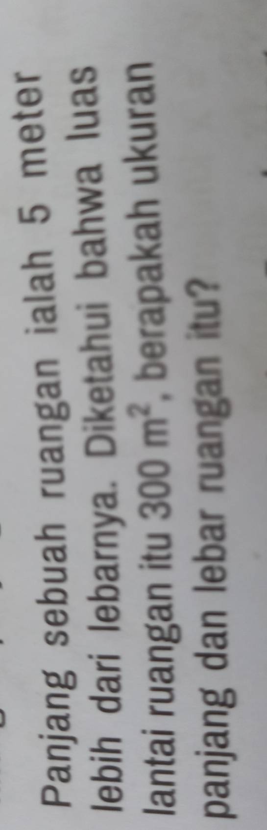 Panjang sebuah ruangan ialah 5 meter
lebih dari lebarnya. Diketahui bahwa luas 
lantai ruangan itu 300m^2 berapakah ukuran 
panjang dan lebar ruangan itu?