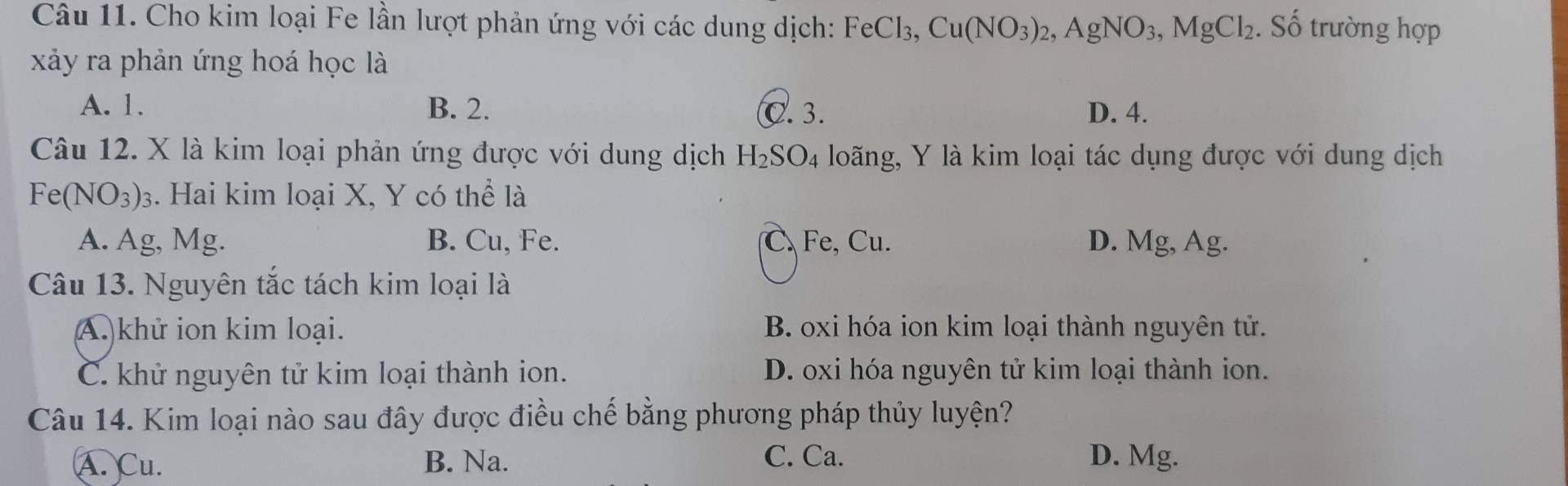 Cho kim loại Fe lần lượt phản ứng với các dung dịch: FeCl_3, Cu(NO_3)_2, AgNO_3, MgCl_2. Số trường hợp
xảy ra phản ứng hoá học là
A. 1. B. 2. C. 3. D. 4.
Câu 12. X là kim loại phản ứng được với dung dịch H_2SO_4 loãng, Y là kim loại tác dụng được với dung dịch
Fe(NO_3)_3. Hai kim loại X, Y có thể là
A. Ag, Mg. B. Cu, Fe. C. Fe, Cu. D. Mg, Ag.
Câu 13. Nguyên tắc tách kim loại là
A )khử ion kim loại. B. oxi hóa ion kim loại thành nguyên tử.
C. khử nguyên tử kim loại thành ion. D. oxi hóa nguyên tử kim loại thành ion.
Câu 14. Kim loại nào sau đây được điều chế bằng phương pháp thủy luyện?
A. Cu. B. Na. C. Ca. D. Mg.