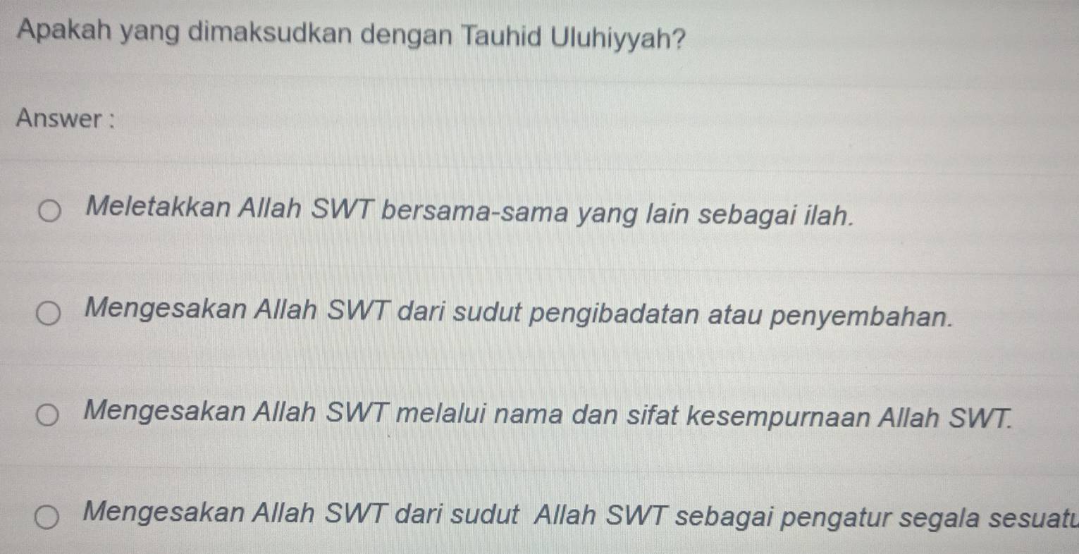 Apakah yang dimaksudkan dengan Tauhid Uluhiyyah?
Answer :
Meletakkan Allah SWT bersama-sama yang lain sebagai ilah.
Mengesakan Allah SWT dari sudut pengibadatan atau penyembahan.
Mengesakan Allah SWT melalui nama dan sifat kesempurnaan Allah SWT.
Mengesakan Allah SWT dari sudut Allah SWT sebagai pengatur segala sesuatu