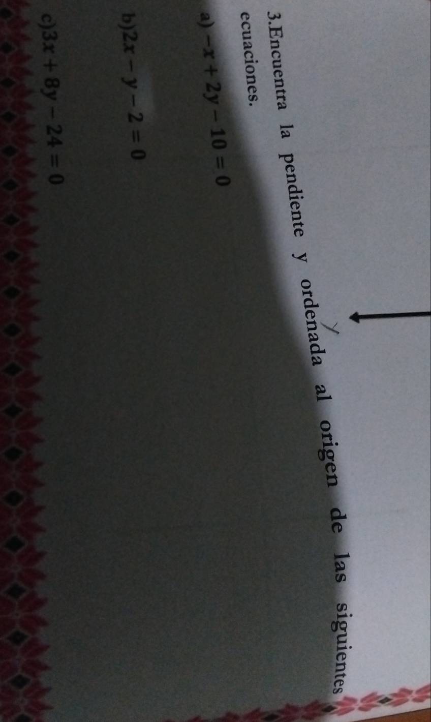 Encuentra la pendiente y ordenada al origen de las siguientes
ecuaciones.
a) -x+2y-10=0
b) 2x-y-2=0
c) 3x+8y-24=0