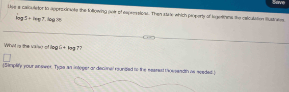 Save 
Use a calculator to approximate the following pair of expressions. Then state which property of logarithms the calculation illustrates.
log 5+log 7, log 35
What is the value of log 5+log 7 ? 
(Simplify your answer. Type an integer or decimal rounded to the nearest thousandth as needed.)