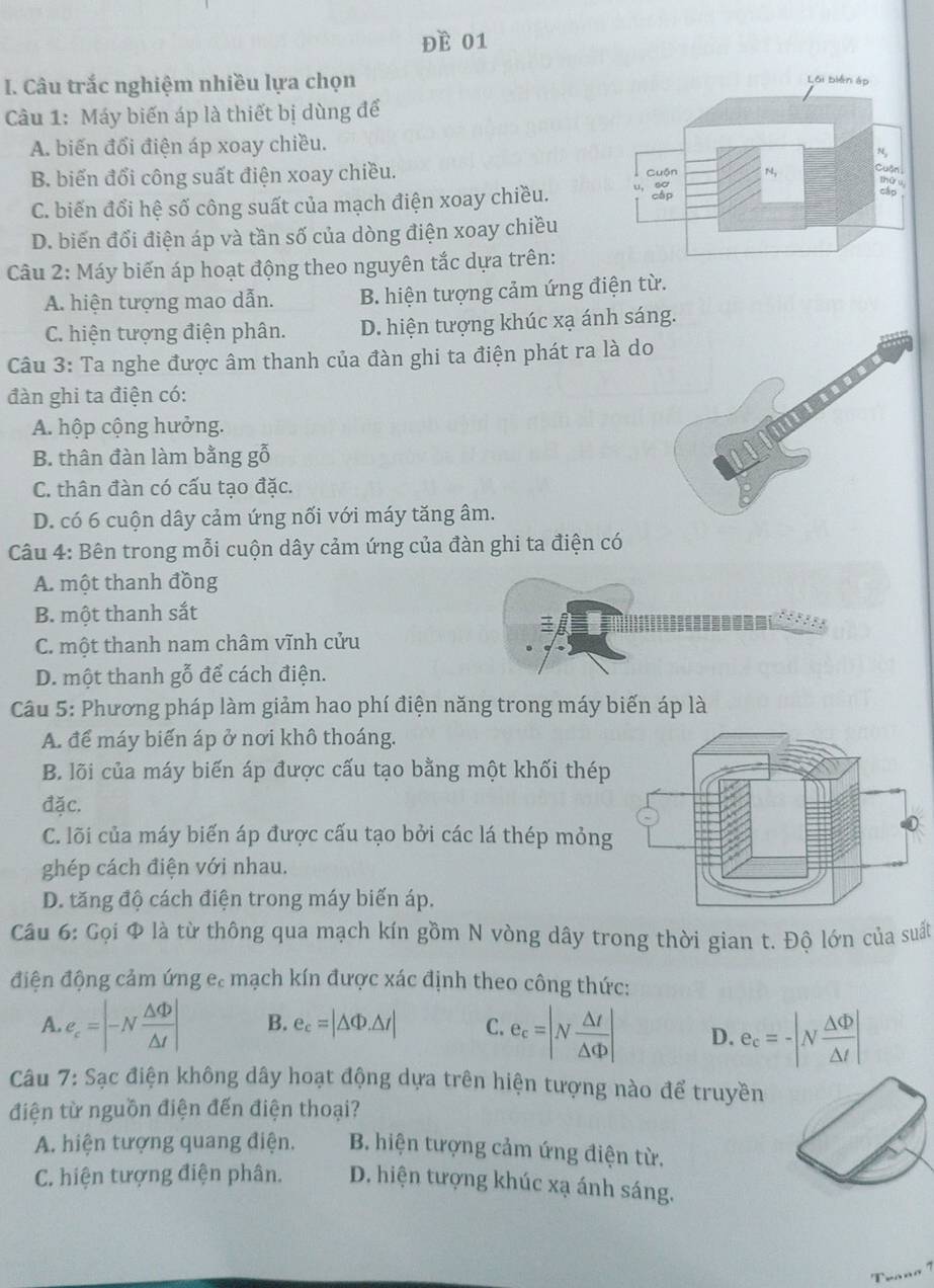 Đề 01
I. Câu trắc nghiệm nhiều lựa chọn
Câu 1: Máy biến áp là thiết bị dùng để
A. biến đổi điện áp xoay chiều.
B. biến đổi công suất điện xoay chiều.
C. biến đổi hệ số công suất của mạch điện xoay chiều.
D. biến đổi điện áp và tần số của dòng điện xoay chiều
Câu 2: Máy biến áp hoạt động theo nguyên tắc dựa trên:
A. hiện tượng mao dẫn. B. hiện tượng cảm ứng điện từ.
C. hiện tượng điện phân. D. hiện tượng khúc xạ ánh sáng.
Câu 3: Ta nghe được âm thanh của đàn ghi ta điện phát ra là do
đàn ghi ta điện có:
A. hộp cộng hưởng.
B. thân đàn làm bằng gỗ
C. thân đàn có cấu tạo đặc.
D. có 6 cuộn dây cảm ứng nối với máy tăng âm.
Câu 4: Bên trong mỗi cuộn dây cảm ứng của đàn ghi ta điện có
A. một thanh đồng
B. một thanh sắt
C. một thanh nam châm vĩnh cửu
D. một thanh gỗ để cách điện.
Câu 5: Phương pháp làm giảm hao phí điện năng trong máy biến áp là
A. để máy biến áp ở nơi khô thoáng.
B. lõi của máy biến áp được cấu tạo bằng một khối thép
đặc.
C. lõi của máy biến áp được cấu tạo bởi các lá thép mỏng
ghép cách điện với nhau.
D. tăng độ cách điện trong máy biến áp.
Câu 6: Gọi Φ là từ thông qua mạch kín gồm N vòng dây trong thời gian t. Độ lớn của suất
điện động cảm ứng e. mạch kín được xác định theo công thức:
A. e_c=|-N △ Phi /△ t | B. e_c=|△ Phi .△ t| C. e_c=|N △ t/△ Phi  | D. e_c=-|N △ Phi /△ t |
Câu 7: Sạc điện không dây hoạt động dựa trên hiện tượng nào để truyền
điện từ nguồn điện đến điện thoại?
A. hiện tượng quang điện. B. hiện tượng cảm ứng điện từ.
C. hiện tượng điện phân. D. hiện tượng khúc xạ ánh sáng.