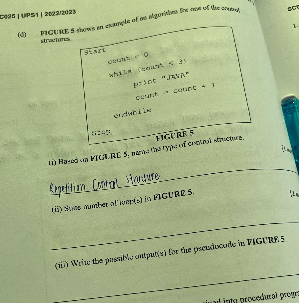 C025 | UPS1 | 2022/2023 
(d) FIGURE 5 shows an example of an algorithm for one of the control 
SC 
1. 
structures. 
Start 
c ount =0
while (count<3)
print''JAVA''
count=count+1
endwhile 
Stop 
FIGURE 5 
Il m 
_ 
_ 
(i) Based on FIGURE 5, name the type of control structure. 
(ii) State number of loop(s) in FIGURE 5. 
[2 m 
_ 
(iii) Write the possible output(s) for the pseudocode in FIGURE 5. 
_ 
jued into procedural progra