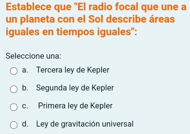 Establece que 'El radio focal que une a
un planeta con el Sol describe áreas
iguales en tiempos iguales":
Seleccione una:
a. Tercera ley de Kepler
b. Segunda ley de Kepler
c. Primera ley de Kepler
d. Ley de gravitación universal