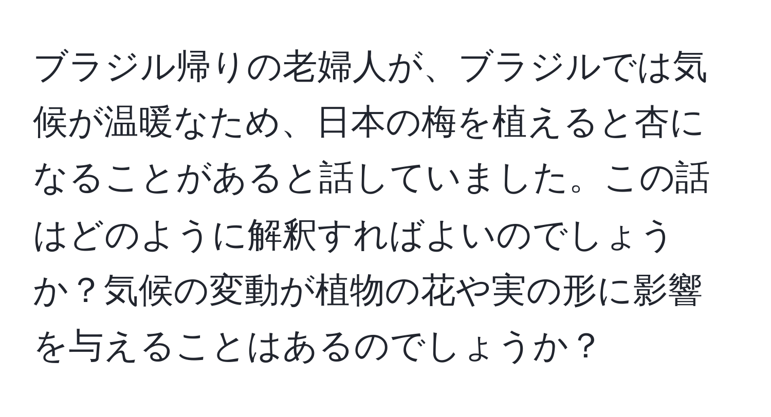 ブラジル帰りの老婦人が、ブラジルでは気候が温暖なため、日本の梅を植えると杏になることがあると話していました。この話はどのように解釈すればよいのでしょうか？気候の変動が植物の花や実の形に影響を与えることはあるのでしょうか？