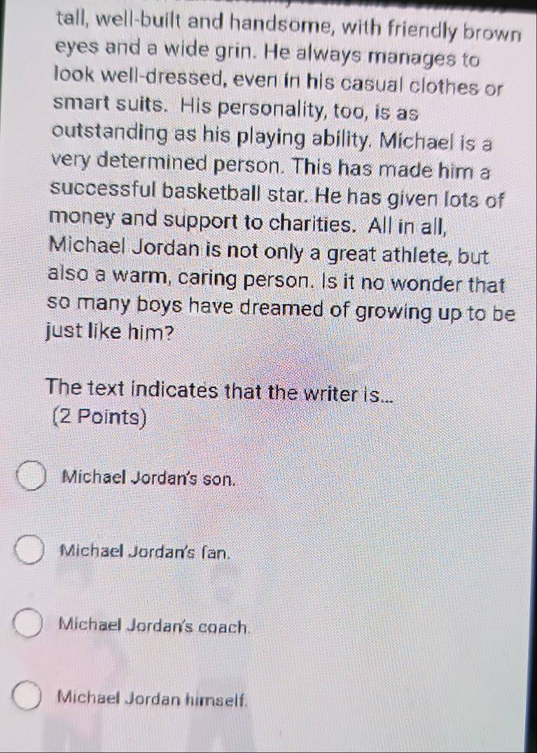 tall, well-built and handsome, with friendly brown
eyes and a wide grin. He always manages to
look well-dressed, even in his casual clothes or
smart suits. His personality, too, is as
outstanding as his playing ability. Michael is a
very determined person. This has made him a
successful basketball star. He has given lots of
money and support to charities. All in all,
Michael Jordan is not only a great athlete, but
also a warm, caring person. Is it no wonder that
so many boys have dreamed of growing up to be
just like him?
The text indicates that the writer is...
(2 Points)
Michaell Jordan's son.
Michaell Jordan's (an.
Michael Jordan's coach.
Michael Jordan himself.