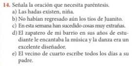 Señala la oración que necesita paréntesis.
a) Las hadas existen, niña.
b) No habian regresado aún los tíos de Juanito.
c) En esta semana han sucedido cosas muy extrañas.
d) El zapatero de mi barrio en sus años de estu-
diante le encantaba la música y la danza era un
excelente diseñador.
e) El vecino de cuarto escribe todos los días a su
padre.