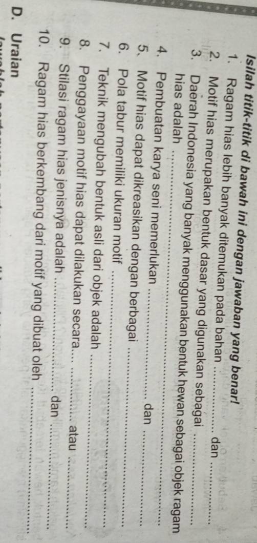 Isilah titik-titik di bawah ini dengan jawaban yang benar! 
1. Ragam hias lebih banyak ditemukan pada bahan dan 
2. Motif hias merupakan bentuk dasar yang digunakan sebagai_ 
_ 
3. Daerah Indonesia yang banyak menggunakan bentuk hewan sebagai objek ragam 
hias adalah 
4. Pembuatan karya seni memerlukan _dan 
_ 
5、 Motif hias dapat dikreasikan dengan berbagai_ 
_ 
6. Pola tabur memiliki ukuran motif 
7. Teknik mengubah bentuk asli dari objek adalah_ 
8. Penggayaan motif hias dapat dilakukan secara_ atau_ 
9. Stilasi ragam hias jenisnya adalah _dan_ 
10. Ragam hias berkembang dari motif yang dibuat oleh_ 
D. Uraian