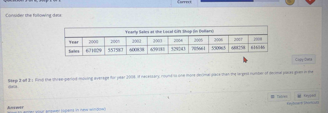 Correct 
Consider the following data: 
Copy Data 
Step 2 of 2 : Find the three-period moving average for year 2008. If necessary, round to one more decimal place than the largest number of decimal places given in the 
data. 
Tables Keypad 
Keyboard Shortcuts 
Answer 
How to enter your answer (opens in new window)